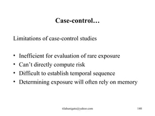 Case-control…

Limitations of case-control studies

•   Inefficient for evaluation of rare exposure
•   Can’t directly compute risk
•   Difficult to establish temporal sequence
•   Determining exposure will often rely on memory



                    tilahunigatu@yahoo.com       140
 