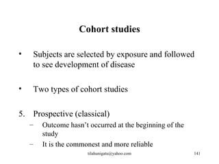 Cohort studies

•    Subjects are selected by exposure and followed
     to see development of disease

•    Two types of cohort studies

5. Prospective (classical)
    –   Outcome hasn’t occurred at the beginning of the
        study
    –   It is the commonest and more reliable
                       tilahunigatu@yahoo.com             141
 