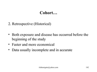 Cohort…

2. Retrospective (Historical)

• Both exposure and disease has occurred before the
  beginning of the study
• Faster and more economical
• Data usually incomplete and in accurate



                    tilahunigatu@yahoo.com       142
 