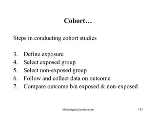 Cohort…

Steps in conducting cohort studies

3.   Define exposure
4.   Select exposed group
5.   Select non-exposed group
6.   Follow and collect data on outcome
7.   Compare outcome b/n exposed & non-exposed


                    tilahunigatu@yahoo.com       143
 
