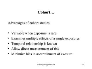 Cohort…

Advantages of cohort studies

•   Valuable when exposure is rare
•   Examines multiple effects of a single exposures
•   Temporal relationship is known
•   Allow direct measurement of risk
•   Minimize bias in ascertainment of exosure

                     tilahunigatu@yahoo.com           144
 