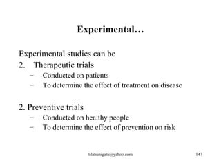Experimental…

Experimental studies can be
2. Therapeutic trials
   –   Conducted on patients
   –   To determine the effect of treatment on disease


2. Preventive trials
   –   Conducted on healthy people
   –   To determine the effect of prevention on risk


                       tilahunigatu@yahoo.com            147
 