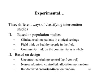 Experimental…

Three different ways of classifying intervention
     studies
II. Based on population studies
   –    Clinical trial: on patients in clinical settings
   –    Field trial: on healthy people in the field
   –    Community trial: on the community as a whole
II. Based on design
   –    Uncontrolled trial: no control (self-control)
   –    Non-randomized controlled: allocation not random
   –    Randomized control: Allocation random
                     tilahunigatu@yahoo.com             148
 