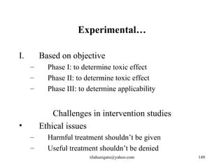 Experimental…

I.       Based on objective
     –     Phase I: to determine toxic effect
     –     Phase II: to determine toxic effect
     –     Phase III: to determine applicability


             Challenges in intervention studies
•        Ethical issues
     –     Harmful treatment shouldn’t be given
     –     Useful treatment shouldn’t be denied
                         tilahunigatu@yahoo.com    149
 