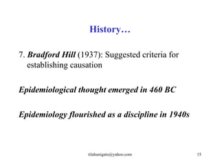 History…

7. Bradford Hill (1937): Suggested criteria for
   establishing causation

Epidemiological thought emerged in 460 BC

Epidemiology flourished as a discipline in 1940s



                    tilahunigatu@yahoo.com         15
 