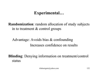 Experimental…

Randomization: random allocation of study subjects
 in to treatment & control groups

  Advantage: Avoids bias & confounding
            Increases confidence on results

Blinding: Denying information on treatment/control
  status
                   tilahunigatu@yahoo.com       152
 