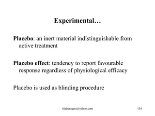 Experimental…

Placebo: an inert material indistinguishable from
  active treatment

Placebo effect: tendency to report favourable
  response regardless of physiological efficacy

Placebo is used as blinding procedure


                    tilahunigatu@yahoo.com          154
 