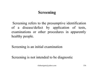 Screening

 Screening refers to the presumptive identification
of a disease/defect by application of tests,
examinations or other procedures in apparently
healthy people.

Screening is an initial examination

Screening is not intended to be diagnostic

                 tilahunigatu@yahoo.com          156
 