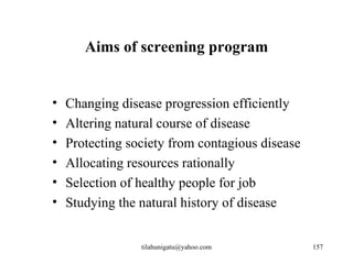Aims of screening program


•   Changing disease progression efficiently
•   Altering natural course of disease
•   Protecting society from contagious disease
•   Allocating resources rationally
•   Selection of healthy people for job
•   Studying the natural history of disease


                 tilahunigatu@yahoo.com          157
 