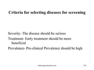 Criteria for selecting diseases for screening




Severity- The disease should be serious
Treatment- Early treatment should be more
  beneficial
Prevalence- Pre-clinical Prevalence should be high



                   tilahunigatu@yahoo.com            158
 