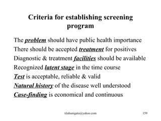 Criteria for establishing screening
                  program
The problem should have public health importance
There should be accepted treatment for positives
Diagnostic & treatment facilities should be available
Recognized latent stage in the time course
Test is acceptable, reliable & valid
Natural history of the disease well understood
Case-finding is economical and continuous

                    tilahunigatu@yahoo.com         159
 