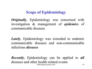 Scope of Epidemiology
Originally, Epidemiology was concerned with
investigation & management of epidemics of
communicable diseases

Lately, Epidemiology was extended to endemic
communicable diseases and non-communicable
infectious diseases

Recently, Epidemiology can be applied to all
diseases and other health related events
               tilahunigatu@yahoo.com     16
 