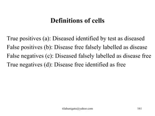 Definitions of cells

True positives (a): Diseased identified by test as diseased
False positives (b): Disease free falsely labelled as disease
False negatives (c): Diseased falsely labelled as disease free
True negatives (d): Disease free identified as free




                       tilahunigatu@yahoo.com           161
 