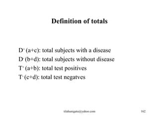 Definition of totals



D+ (a+c): total subjects with a disease
D- (b+d): total subjects without disease
T+ (a+b): total test positives
T- (c+d): total test negatves




                  tilahunigatu@yahoo.com   162
 