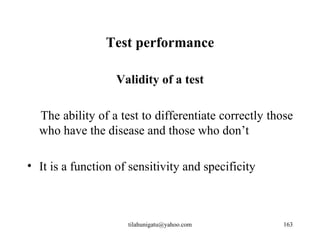 Test performance

                   Validity of a test

  The ability of a test to differentiate correctly those
  who have the disease and those who don’t

• It is a function of sensitivity and specificity



                     tilahunigatu@yahoo.com          163
 