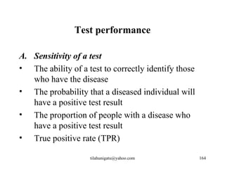Test performance

A. Sensitivity of a test
• The ability of a test to correctly identify those
   who have the disease
• The probability that a diseased individual will
   have a positive test result
• The proportion of people with a disease who
   have a positive test result
• True positive rate (TPR)

                    tilahunigatu@yahoo.com            164
 