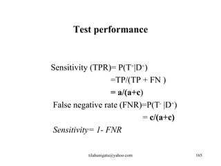 Test performance


Sensitivity (TPR)= P(T+|D+)
                 =TP/(TP + FN )
                 = a/(a+c)
False negative rate (FNR)=P(T- |D+)
                          = c/(a+c)
Sensitivity= 1- FNR

          tilahunigatu@yahoo.com      165
 