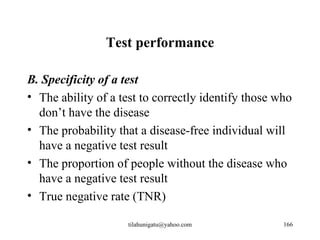 Test performance

B. Specificity of a test
• The ability of a test to correctly identify those who
  don’t have the disease
• The probability that a disease-free individual will
  have a negative test result
• The proportion of people without the disease who
  have a negative test result
• True negative rate (TNR)

                     tilahunigatu@yahoo.com          166
 