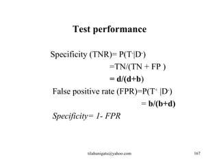 Test performance

Specificity (TNR)= P(T-|D-)
                  =TN/(TN + FP )
                  = d/(d+b)
False positive rate (FPR)=P(T+ |D-)
                          = b/(b+d)
Specificity= 1- FPR



          tilahunigatu@yahoo.com      167
 