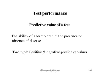 Test performance

            Predictive value of a test

The ability of a test to predict the presence or
absence of disease

Two type: Positive & negative predictive values



                   tilahunigatu@yahoo.com          168
 