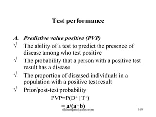 Test performance

A. Predictive value positive (PVP)
√ The ability of a test to predict the presence of
   disease among who test positive
√ The probability that a person with a positive test
   result has a disease
√ The proportion of diseased individuals in a
   population with a positive test result
√ Prior/post-test probability
               PVP=P(D+ | T+)
                    = a/(a+b)
                    tilahunigatu@yahoo.com         169
 
