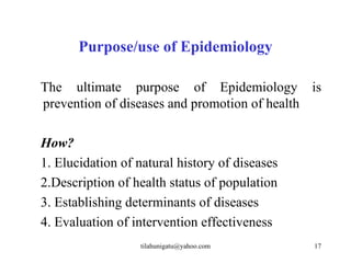 Purpose/use of Epidemiology

The ultimate purpose of Epidemiology is
prevention of diseases and promotion of health

How?
1. Elucidation of natural history of diseases
2.Description of health status of population
3. Establishing determinants of diseases
4. Evaluation of intervention effectiveness
                  tilahunigatu@yahoo.com        17
 