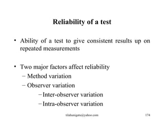 Reliability of a test

• Ability of a test to give consistent results up on
  repeated measurements

• Two major factors affect reliability
   – Method variation
   – Observer variation
        – Inter-observer variation
        – Intra-observer variation
                    tilahunigatu@yahoo.com        174
 