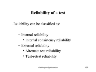 Reliability of a test

Reliability can be classified as:

   – Internal reliability
      • Internal consistency reliability
   – External reliability
      • Alternate test reliability
      • Test-retest reliability

                 tilahunigatu@yahoo.com    175
 