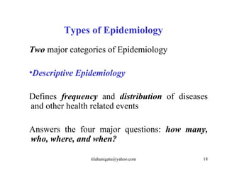 Types of Epidemiology
Two major categories of Epidemiology

•Descriptive Epidemiology

Defines frequency and distribution of diseases
and other health related events

Answers the four major questions: how many,
who, where, and when?

                tilahunigatu@yahoo.com      18
 