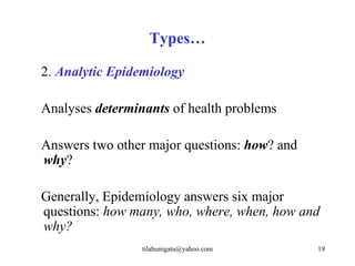 Types…

2. Analytic Epidemiology

Analyses determinants of health problems

Answers two other major questions: how? and
why?

Generally, Epidemiology answers six major
questions: how many, who, where, when, how and
why?
                 tilahunigatu@yahoo.com       19
 
