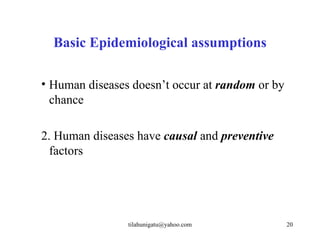 Basic Epidemiological assumptions

• Human diseases doesn’t occur at random or by
  chance

2. Human diseases have causal and preventive
  factors




                tilahunigatu@yahoo.com           20
 