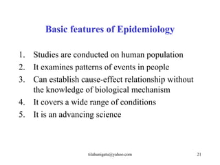 Basic features of Epidemiology

1. Studies are conducted on human population
2. It examines patterns of events in people
3. Can establish cause-effect relationship without
   the knowledge of biological mechanism
4. It covers a wide range of conditions
5. It is an advancing science



                   tilahunigatu@yahoo.com            21
 