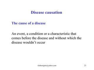 Disease causation

The cause of a disease

An event, a condition or a characteristic that
comes before the disease and without which the
disease wouldn’t occur




                 tilahunigatu@yahoo.com          23
 