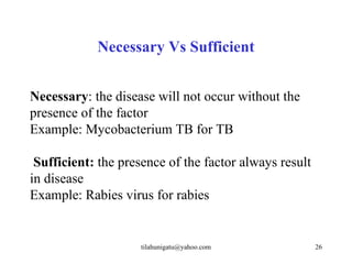 Necessary Vs Sufficient


Necessary: the disease will not occur without the
presence of the factor
Example: Mycobacterium TB for TB

 Sufficient: the presence of the factor always result
in disease
Example: Rabies virus for rabies


                    tilahunigatu@yahoo.com              26
 