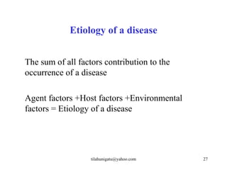 Etiology of a disease


The sum of all factors contribution to the
occurrence of a disease

Agent factors +Host factors +Environmental
factors = Etiology of a disease




                   tilahunigatu@yahoo.com    27
 