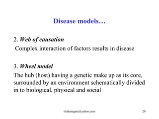 Disease models…

2. Web of causation
 Complex interaction of factors results in disease

3. Wheel model
The hub (host) having a genetic make up as its core,
surrounded by an environment schematically divided
in to biological, physical and social


                    tilahunigatu@yahoo.com           29
 