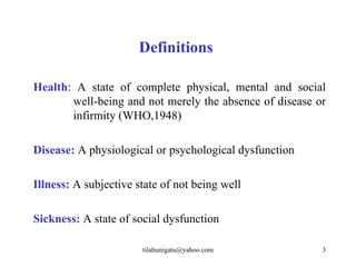 Definitions

Health: A state of complete physical, mental and social
       well-being and not merely the absence of disease or
       infirmity (WHO,1948)

Disease: A physiological or psychological dysfunction

Illness: A subjective state of not being well

Sickness: A state of social dysfunction

                       tilahunigatu@yahoo.com            3
 