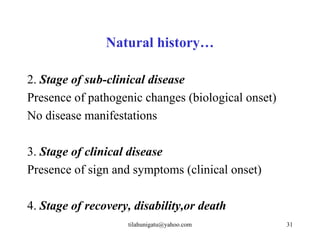 Natural history…

2. Stage of sub-clinical disease
Presence of pathogenic changes (biological onset)
No disease manifestations

3. Stage of clinical disease
Presence of sign and symptoms (clinical onset)

4. Stage of recovery, disability,or death
                    tilahunigatu@yahoo.com          31
 