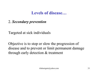 Levels of disease…
2. Secondary prevention

Targeted at sick individuals

Objective is to stop or slow the progression of
disease and to prevent or limit permanent damage
through early detection & treatment


                    tilahunigatu@yahoo.com         33
 