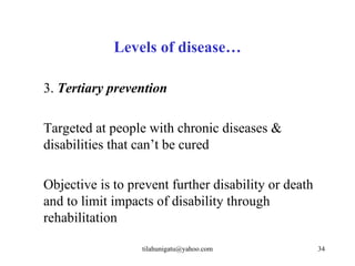 Levels of disease…

3. Tertiary prevention

Targeted at people with chronic diseases &
disabilities that can’t be cured

Objective is to prevent further disability or death
and to limit impacts of disability through
rehabilitation

                  tilahunigatu@yahoo.com              34
 