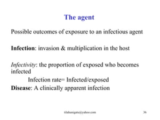 The agent
Possible outcomes of exposure to an infectious agent

Infection: invasion & multiplication in the host

Infectivity: the proportion of exposed who becomes
infected
       Infection rate= Infected/exposed
Disease: A clinically apparent infection


                     tilahunigatu@yahoo.com            36
 