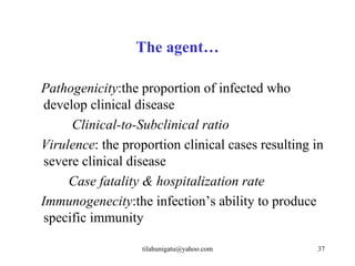 The agent…

Pathogenicity:the proportion of infected who
 develop clinical disease
      Clinical-to-Subclinical ratio
Virulence: the proportion clinical cases resulting in
 severe clinical disease
     Case fatality & hospitalization rate
Immunogenecity:the infection’s ability to produce
 specific immunity

                  tilahunigatu@yahoo.com           37
 