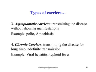 Types of carriers…

3. Asymptomatic carriers: transmitting the disease
without showing manifestations
Example: polio, Amoebiasis

4. Chronic Carriers: transmitting the disease for
long time/indefinite transmission
Example: Viral hepatitis, typhoid fever


                  tilahunigatu@yahoo.com            40
 