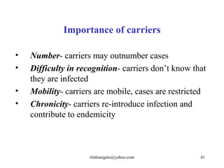 Importance of carriers

•   Number- carriers may outnumber cases
•   Difficulty in recognition- carriers don’t know that
    they are infected
•   Mobility- carriers are mobile, cases are restricted
•   Chronicity- carriers re-introduce infection and
    contribute to endemicity



                     tilahunigatu@yahoo.com          41
 