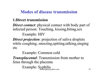 Modes of disease transmission
1.Direct transmission
Direct contact: physical contact with body part of
infected person: Touching, kissing,biting,sex
       Example: HIV
Direct projection: projection of saliva droplets
while coughing, sneezing,spitting,talking,singing
etc
       Example: Common cold
Transplacental: Transmission from mother to
fetus through the placenta
       Example: Syphilis
                  tilahunigatu@yahoo.com          43
 