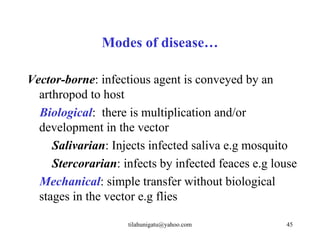 Modes of disease…

Vector-borne: infectious agent is conveyed by an
  arthropod to host
  Biological: there is multiplication and/or
  development in the vector
     Salivarian: Injects infected saliva e.g mosquito
     Stercorarian: infects by infected feaces e.g louse
  Mechanical: simple transfer without biological
  stages in the vector e.g flies

                    tilahunigatu@yahoo.com          45
 