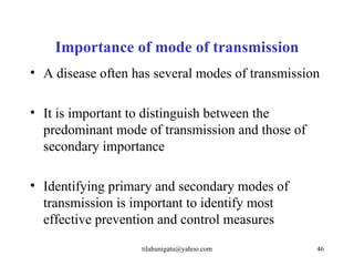 Importance of mode of transmission
• A disease often has several modes of transmission

• It is important to distinguish between the
  predominant mode of transmission and those of
  secondary importance

• Identifying primary and secondary modes of
  transmission is important to identify most
  effective prevention and control measures
                   tilahunigatu@yahoo.com         46
 