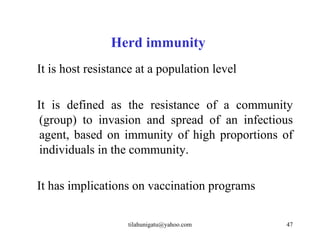 Herd immunity
It is host resistance at a population level

It is defined as the resistance of a community
 (group) to invasion and spread of an infectious
 agent, based on immunity of high proportions of
 individuals in the community.

It has implications on vaccination programs

                   tilahunigatu@yahoo.com     47
 