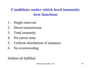 Conditions under which herd immunity
                 best functions
1.    Single reservoir
2.    Direct transmission
3.    Total immunity
4.    No carrier state
5.    Uniform distribution of immunes
6.    No overcrowding

Seldom all fulfilled
                       tilahunigatu@yahoo.com   48
 