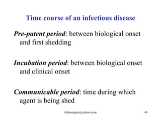 Time course of an infectious disease

Pre-patent period: between biological onset
  and first shedding

Incubation period: between biological onset
  and clinical onset

Communicable period: time during which
 agent is being shed
                 tilahunigatu@yahoo.com       49
 
